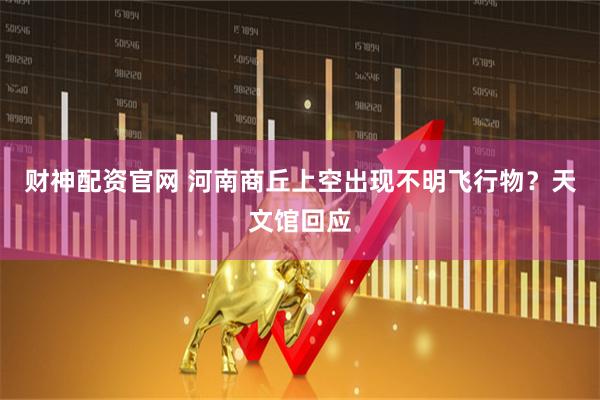 财神配资官网 河南商丘上空出现不明飞行物？天文馆回应