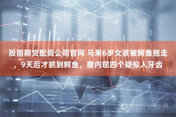 股指期货配资公司官网 马来6岁女孩被鳄鱼拖走，9天后才抓到鳄鱼，腹内现四个疑似人牙齿