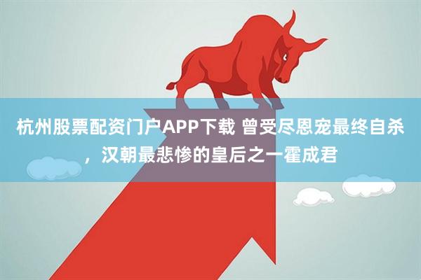 杭州股票配资门户APP下载 曾受尽恩宠最终自杀，汉朝最悲惨的皇后之一霍成君