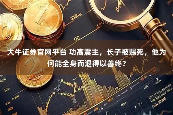 大牛证券官网平台 功高震主，长子被赐死，他为何能全身而退得以善终？