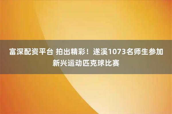 富深配资平台 拍出精彩！遂溪1073名师生参加新兴运动匹克球比赛