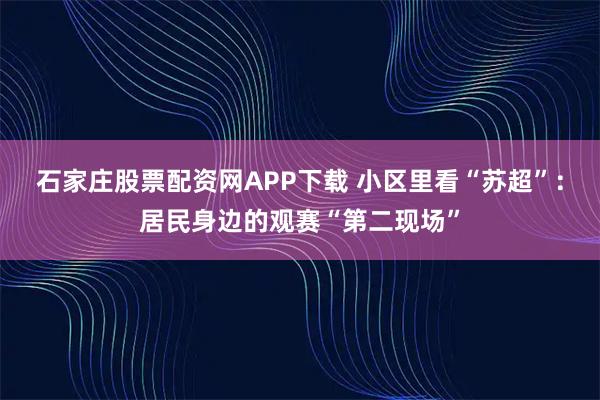 石家庄股票配资网APP下载 小区里看“苏超”：居民身边的观赛“第二现场”