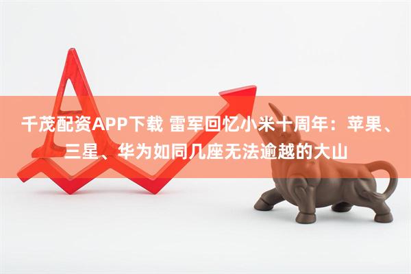 千茂配资APP下载 雷军回忆小米十周年：苹果、三星、华为如同几座无法逾越的大山