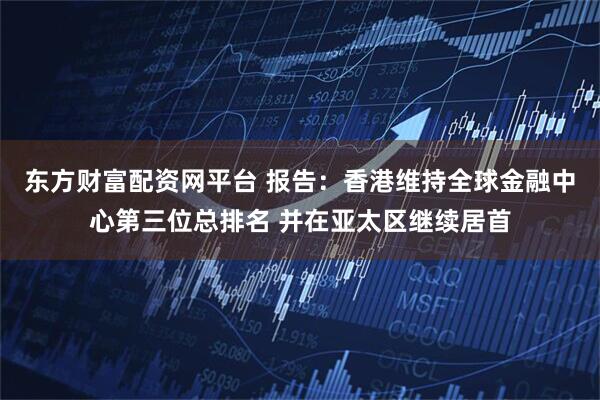 东方财富配资网平台 报告：香港维持全球金融中心第三位总排名 并在亚太区继续居首