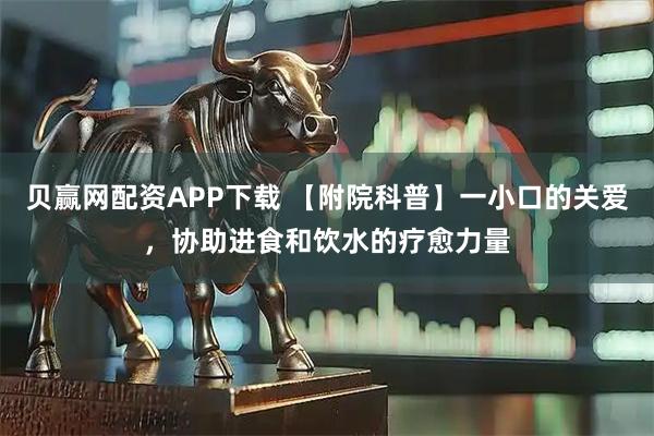 贝赢网配资APP下载 【附院科普】一小口的关爱，协助进食和饮水的疗愈力量