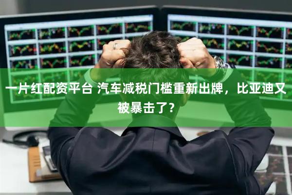 一片红配资平台 汽车减税门槛重新出牌，比亚迪又被暴击了？