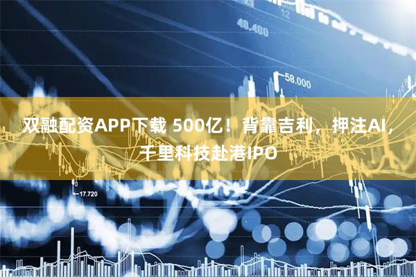 双融配资APP下载 500亿！背靠吉利，押注AI，千里科技赴港IPO