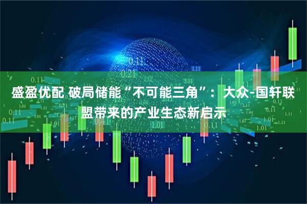 盛盈优配 破局储能“不可能三角”：大众-国轩联盟带来的产业生态新启示