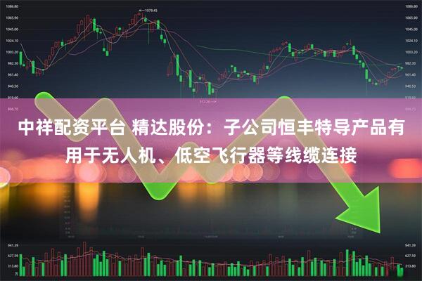 中祥配资平台 精达股份：子公司恒丰特导产品有用于无人机、低空飞行器等线缆连接