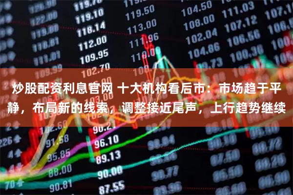 炒股配资利息官网 十大机构看后市：市场趋于平静，布局新的线索，调整接近尾声，上行趋势继续