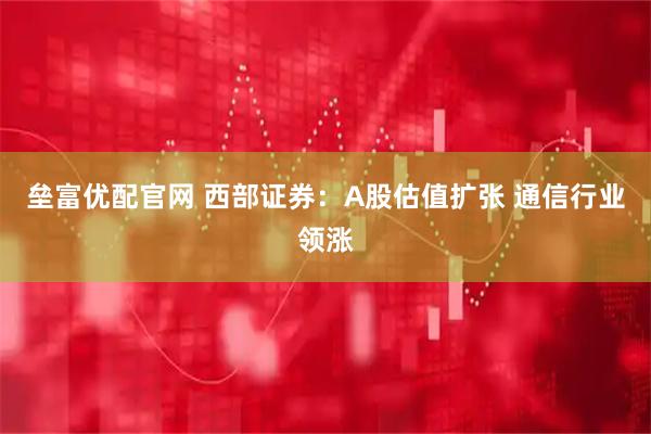 垒富优配官网 西部证券：A股估值扩张 通信行业领涨