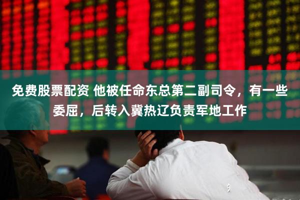 免费股票配资 他被任命东总第二副司令，有一些委屈，后转入冀热辽负责军地工作