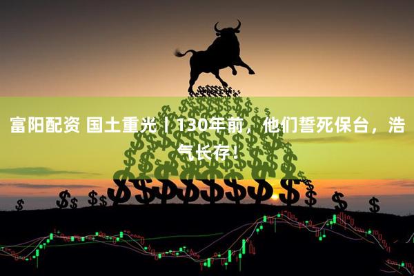 富阳配资 国土重光丨130年前，他们誓死保台，浩气长存！