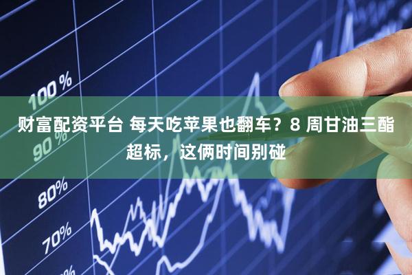 财富配资平台 每天吃苹果也翻车？8 周甘油三酯超标，这俩时间别碰