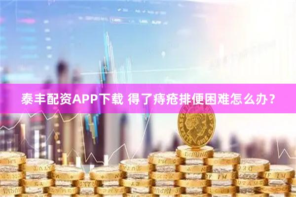 泰丰配资APP下载 得了痔疮排便困难怎么办？