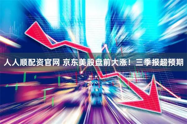 人人顺配资官网 京东美股盘前大涨！三季报超预期