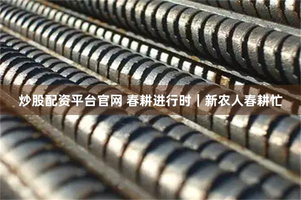 炒股配资平台官网 春耕进行时｜新农人春耕忙