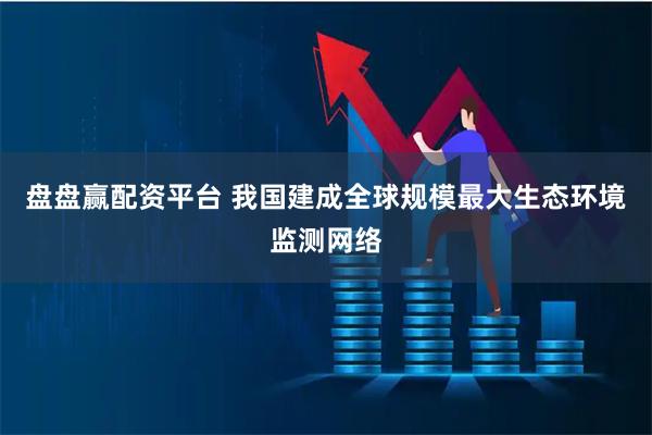 盘盘赢配资平台 我国建成全球规模最大生态环境监测网络