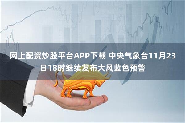 网上配资炒股平台APP下载 中央气象台11月23日18时继续发布大风蓝色预警