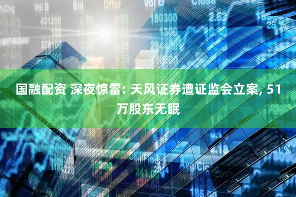 国融配资 深夜惊雷: 天风证券遭证监会立案, 51万股东无眠