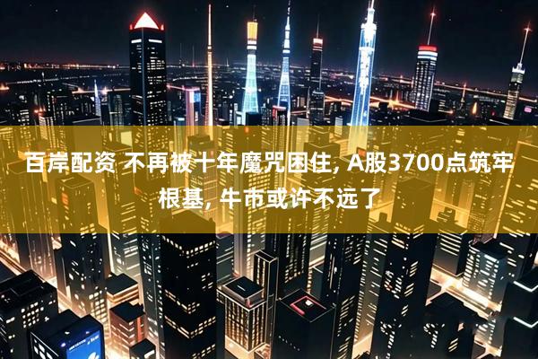 百岸配资 不再被十年魔咒困住, A股3700点筑牢根基, 牛市或许不远了