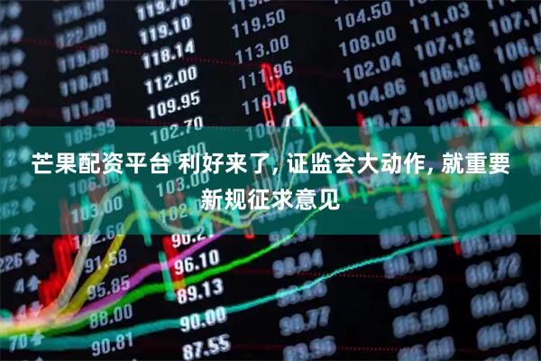 芒果配资平台 利好来了, 证监会大动作, 就重要新规征求意见