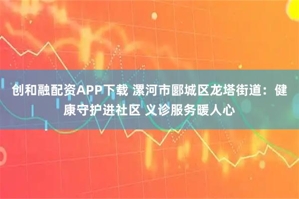 创和融配资APP下载 漯河市郾城区龙塔街道：健康守护进社区 义诊服务暖人心
