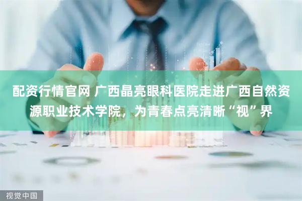 配资行情官网 广西晶亮眼科医院走进广西自然资源职业技术学院，为青春点亮清晰“视”界