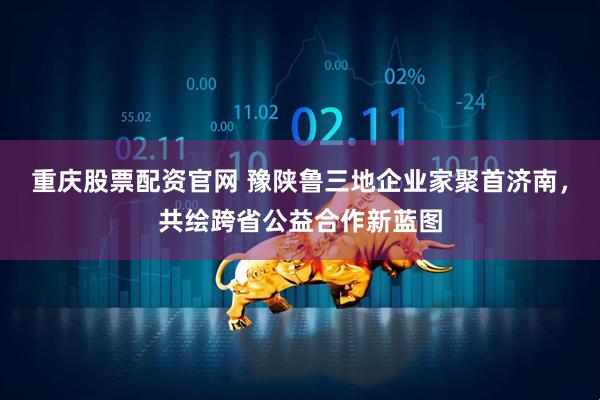 重庆股票配资官网 豫陕鲁三地企业家聚首济南，共绘跨省公益合作新蓝图