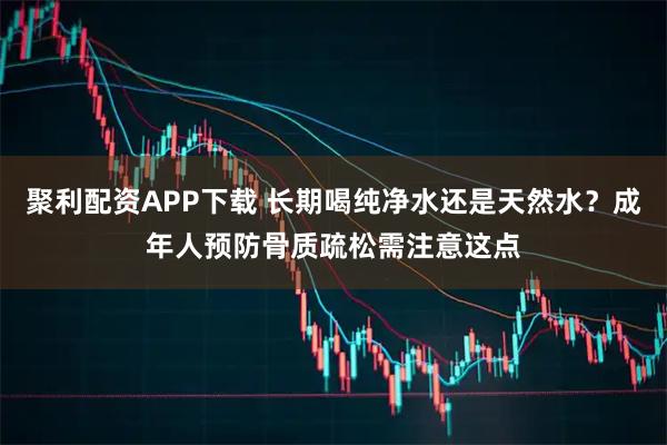 聚利配资APP下载 长期喝纯净水还是天然水？成年人预防骨质疏松需注意这点