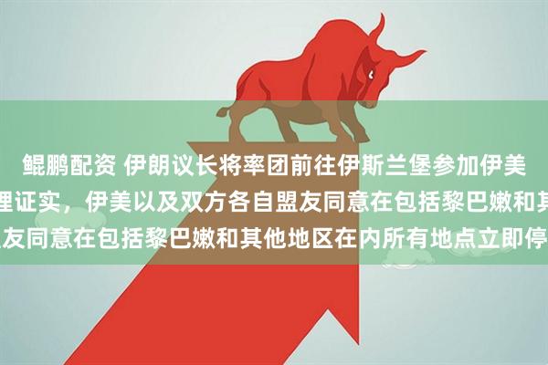 鲲鹏配资 伊朗议长将率团前往伊斯兰堡参加伊美谈判；此前巴基斯坦总理证实，伊美以及双方各自盟友同意在包括黎巴嫩和其他地区在内所有地点立即停火