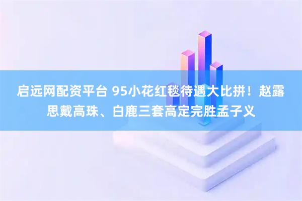 启远网配资平台 95小花红毯待遇大比拼！赵露思戴高珠、白鹿三套高定完胜孟子义