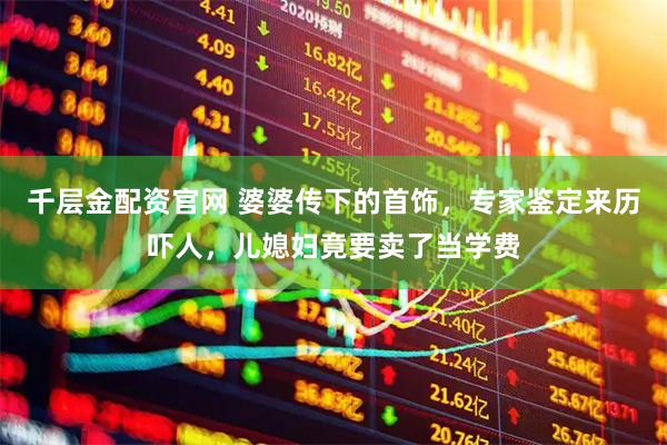 千层金配资官网 婆婆传下的首饰，专家鉴定来历吓人，儿媳妇竟要卖了当学费