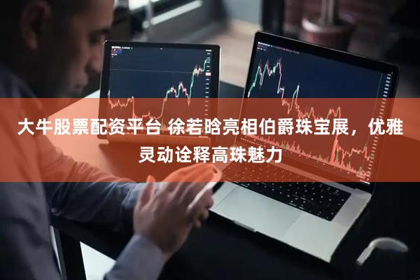 大牛股票配资平台 徐若晗亮相伯爵珠宝展，优雅灵动诠释高珠魅力