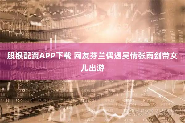 股银配资APP下载 网友芬兰偶遇吴倩张雨剑带女儿出游