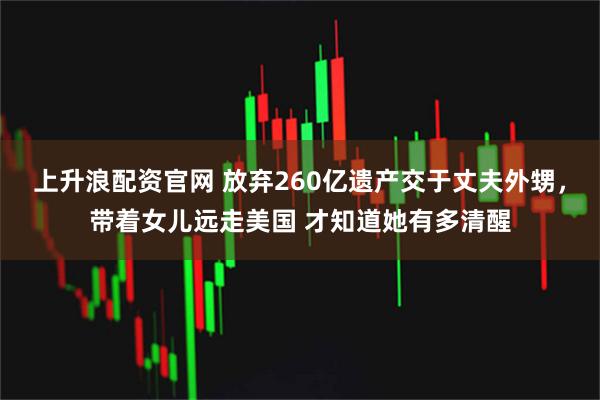 上升浪配资官网 放弃260亿遗产交于丈夫外甥，带着女儿远走美国 才知道她有多清醒