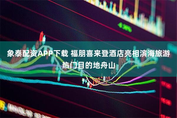 象泰配资APP下载 福朋喜来登酒店亮相滨海旅游热门目的地舟山