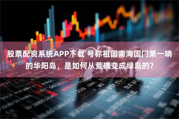股票配资系统APP下载 号称祖国南海国门第一哨的华阳岛，是如何从荒礁变成绿岛的？