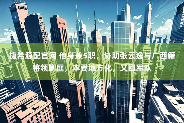 捷希源配官网 他身兼5职，协助张云逸与广西籍将领剿匪，本要地方化，又回军队