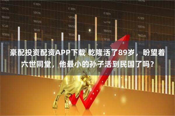 豪配投资配资APP下载 乾隆活了89岁，盼望着六世同堂，他最小的孙子活到民国了吗？