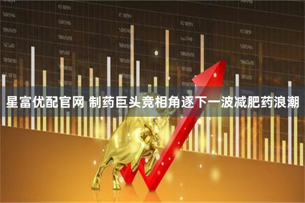 星富优配官网 制药巨头竞相角逐下一波减肥药浪潮