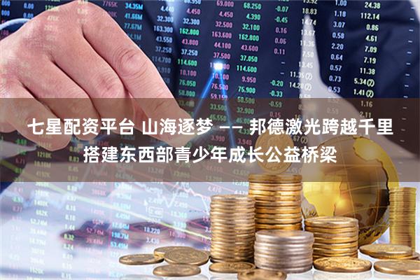 七星配资平台 山海逐梦 —— 邦德激光跨越千里搭建东西部青少年成长公益桥梁