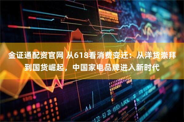 金证通配资官网 从618看消费变迁：从洋货崇拜到国货崛起，中国家电品牌进入新时代
