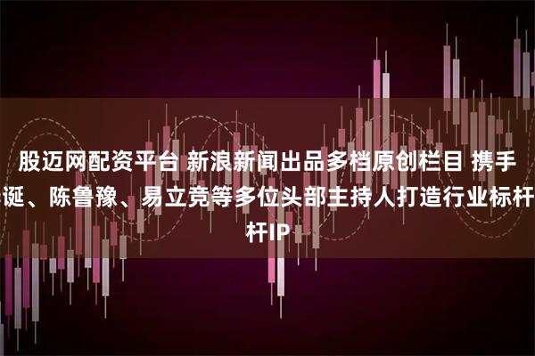 股迈网配资平台 新浪新闻出品多档原创栏目 携手李诞、陈鲁豫、易立竞等多位头部主持人打造行业标杆IP
