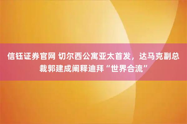 信钰证券官网 切尔西公寓亚太首发，达马克副总裁郭建成阐释迪拜“世界合流”
