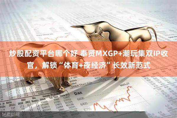 炒股配资平台哪个好 奉贤MXGP+潮玩集双IP收官，解锁“体育+夜经济”长效新范式