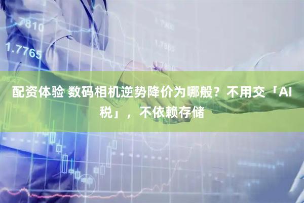 配资体验 数码相机逆势降价为哪般？不用交「AI税」，不依赖存储