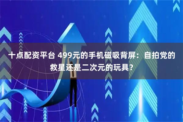 十点配资平台 499元的手机磁吸背屏：自拍党的救星还是二次元的玩具？