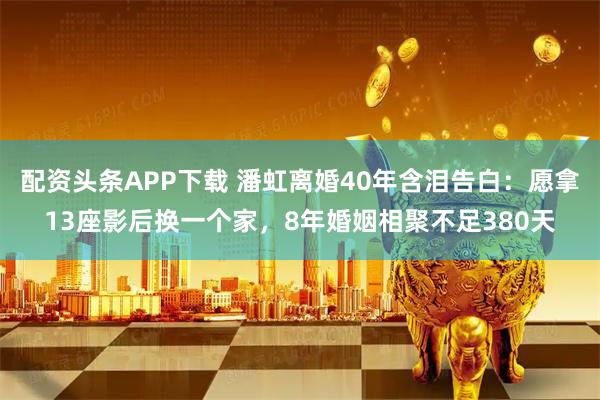 配资头条APP下载 潘虹离婚40年含泪告白：愿拿13座影后换一个家，8年婚姻相聚不足380天